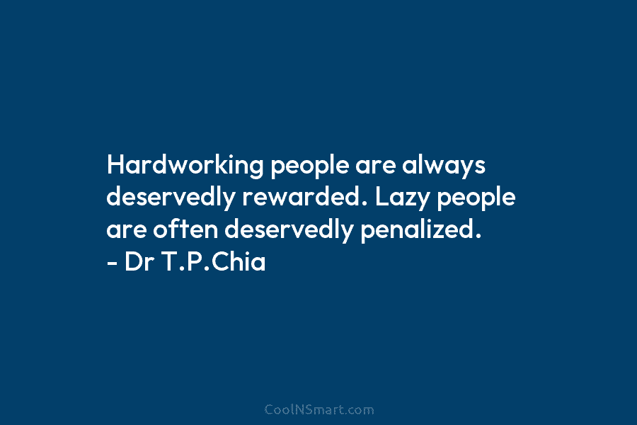 Hardworking people are always deservedly rewarded. Lazy people are often deservedly penalized. – Dr T.P.Chia