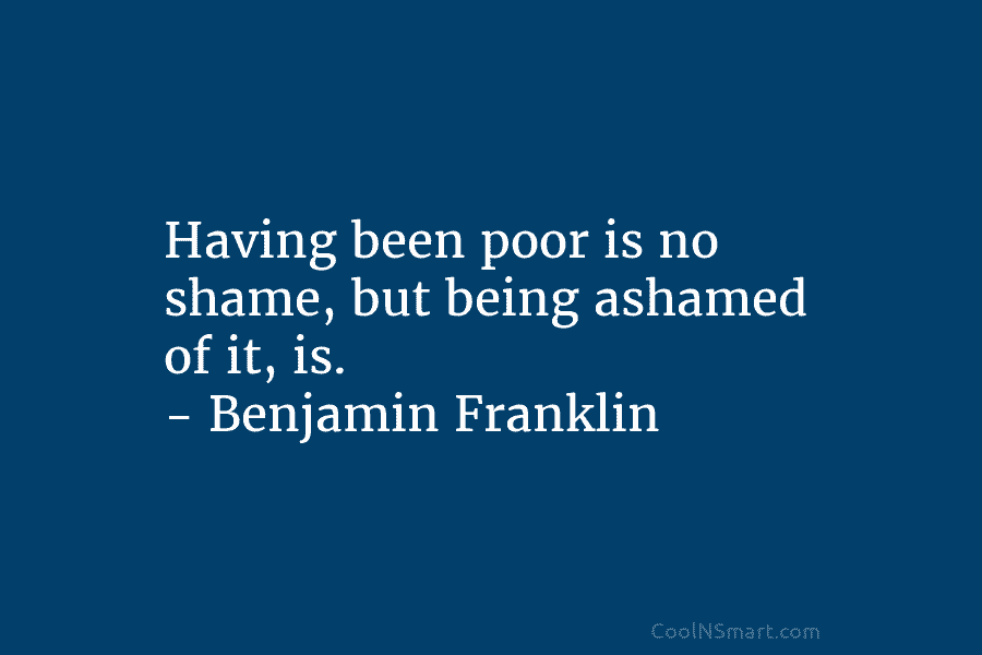 Having been poor is no shame, but being ashamed of it, is. – Benjamin Franklin