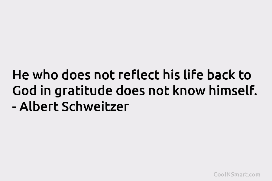 He who does not reflect his life back to God in gratitude does not know himself. – Albert Schweitzer