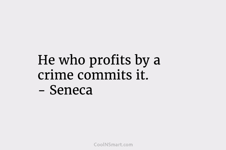He who profits by a crime commits it. – Seneca