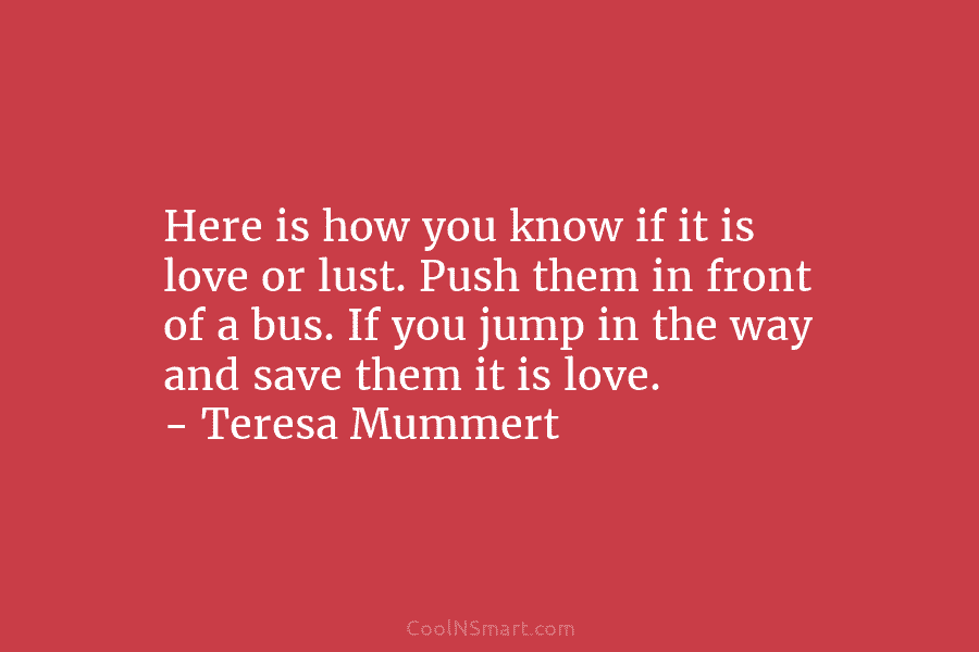 Here is how you know if it is love or lust. Push them in front of a bus. If you...