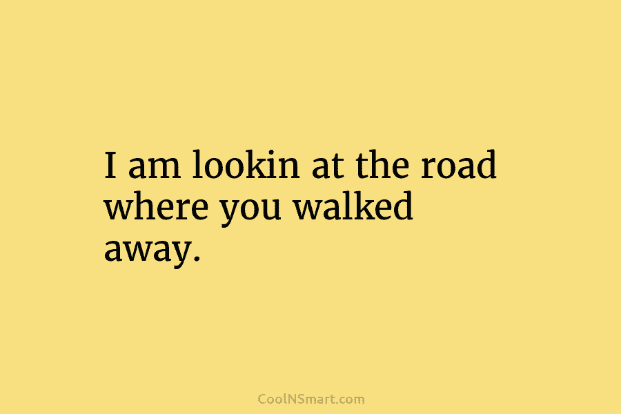 I am lookin at the road where you walked away.
