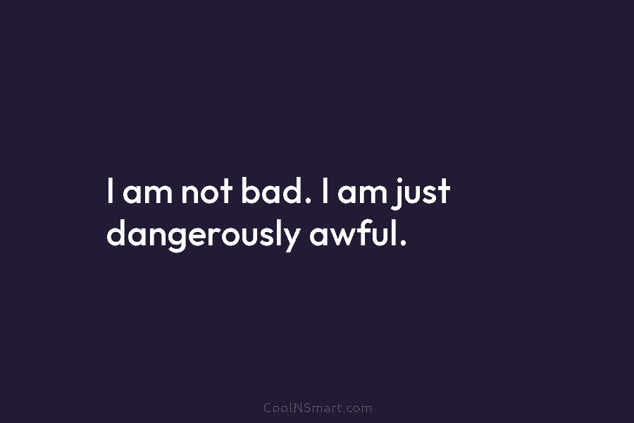 I am not bad. I am just dangerously awful.