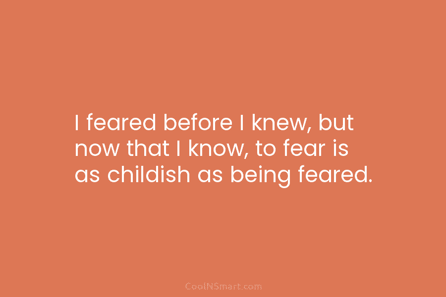 I feared before I knew, but now that I know, to fear is as childish as being feared.