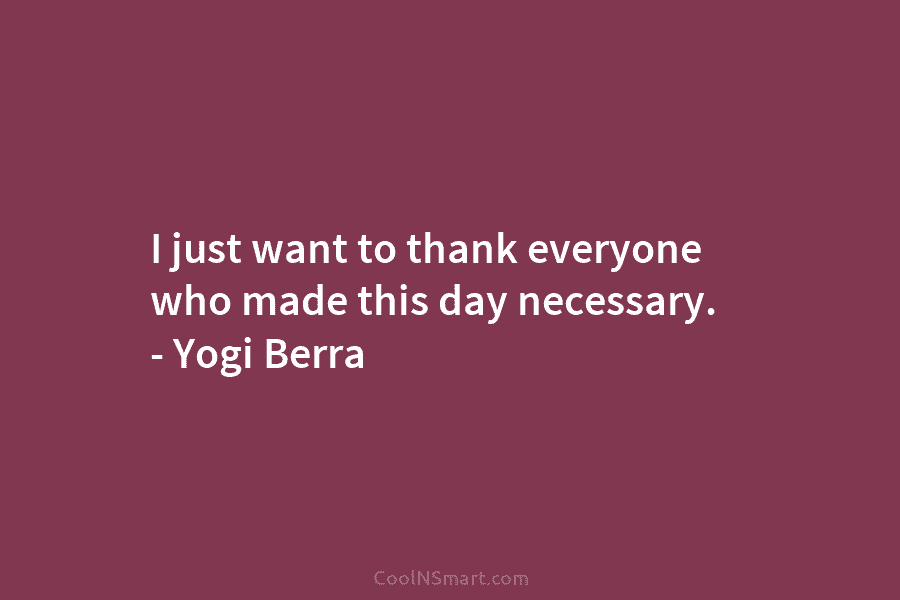 I just want to thank everyone who made this day necessary. – Yogi Berra