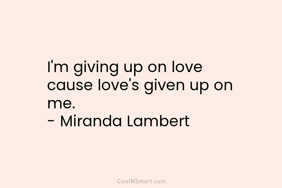 I’m giving up on love cause love’s given up on me. – Miranda Lambert
