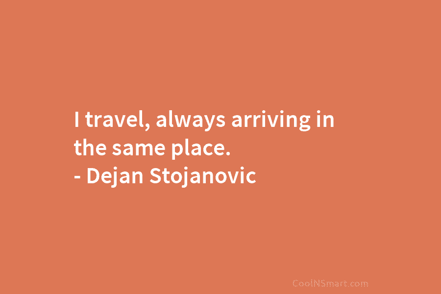 I travel, always arriving in the same place. – Dejan Stojanovic