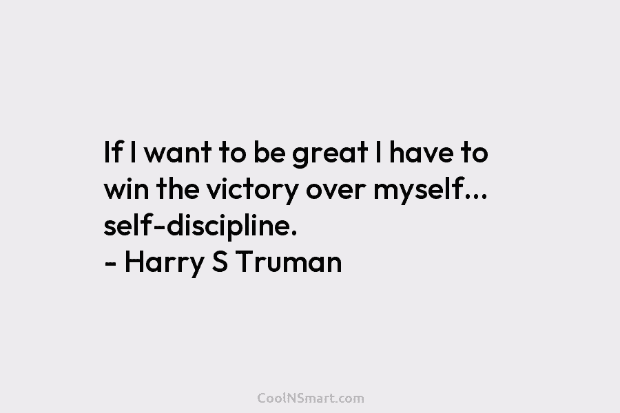 If I want to be great I have to win the victory over myself… self-discipline. – Harry S Truman