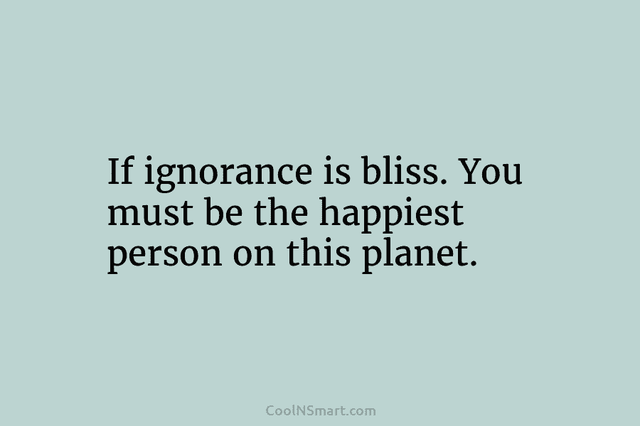 If ignorance is bliss. You must be the happiest person on this planet.
