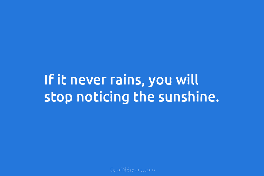 If it never rains, you will stop noticing the sunshine.