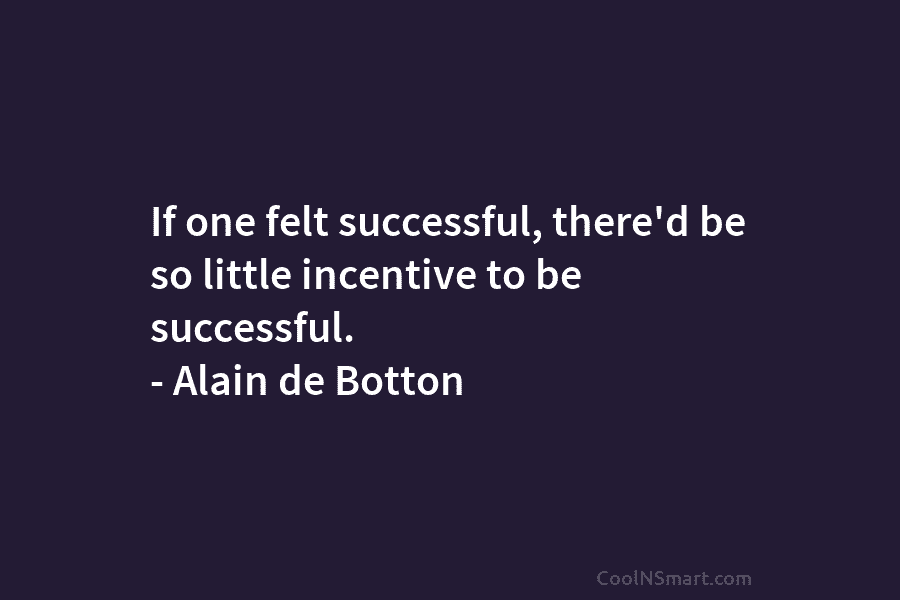 If one felt successful, there’d be so little incentive to be successful. – Alain de Botton