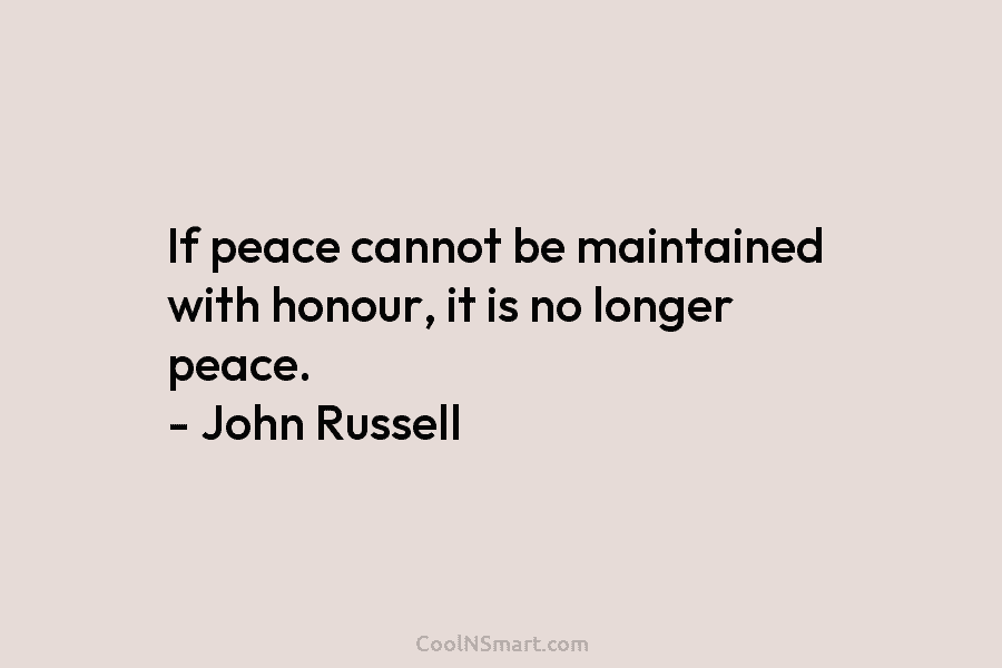 If peace cannot be maintained with honour, it is no longer peace. – John Russell