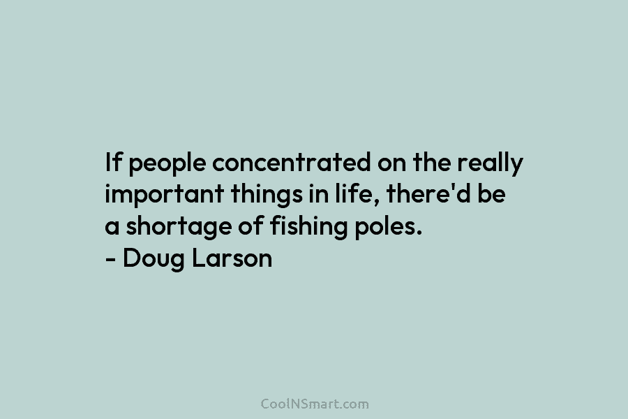 If people concentrated on the really important things in life, there’d be a shortage of fishing poles. – Doug Larson