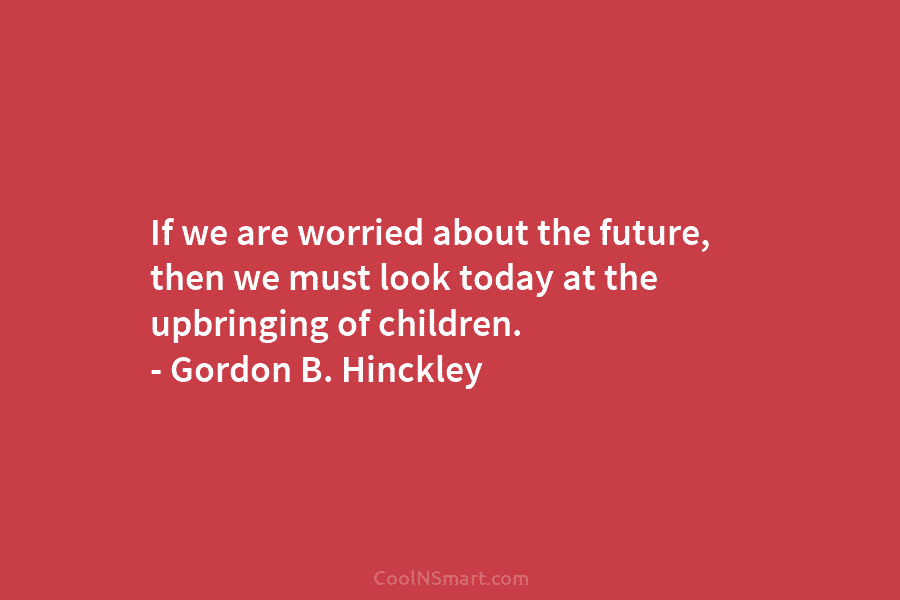 If we are worried about the future, then we must look today at the upbringing of children. – Gordon B....
