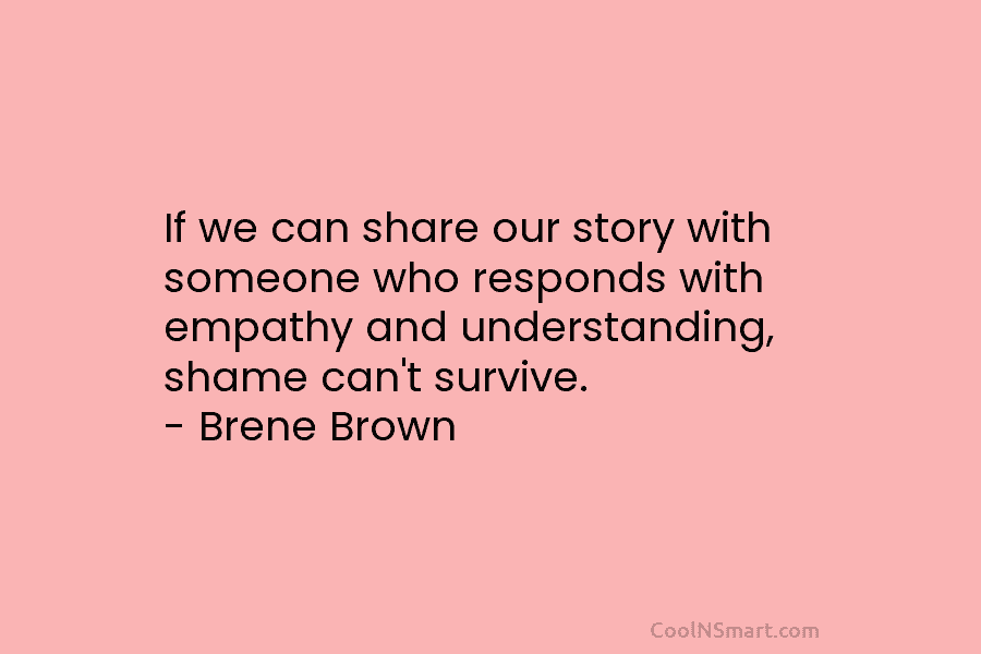 If we can share our story with someone who responds with empathy and understanding, shame can’t survive. – Brene Brown