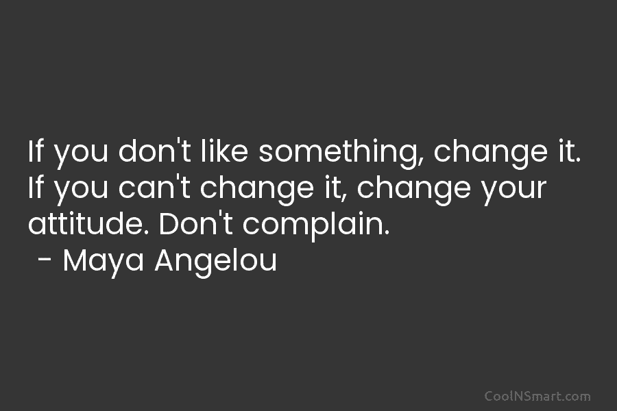 If you don’t like something, change it. If you can’t change it, change your attitude. Don’t complain. – Maya Angelou