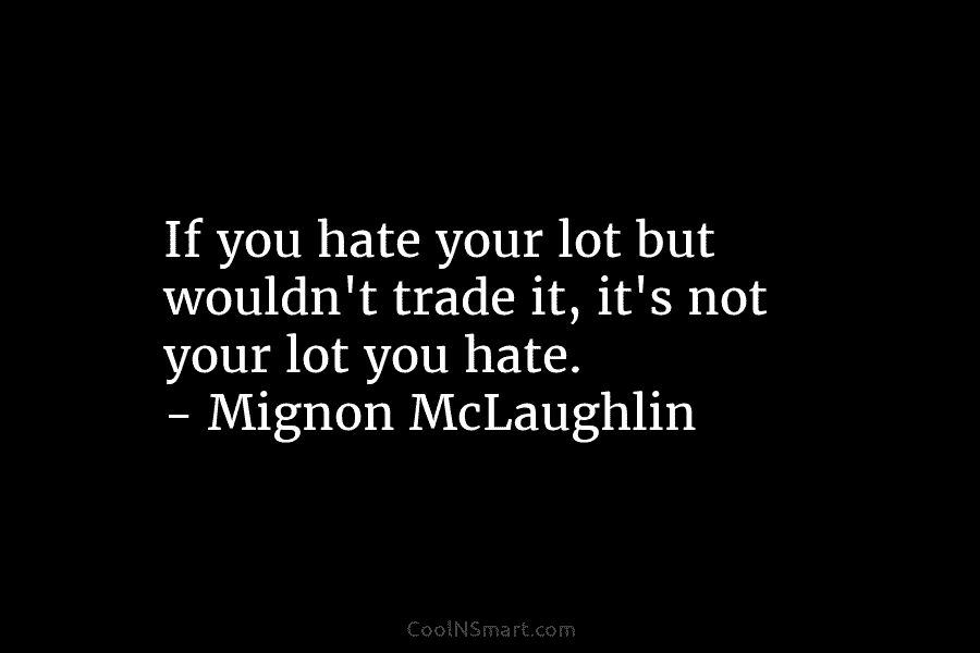If you hate your lot but wouldn’t trade it, it’s not your lot you hate. – Mignon McLaughlin