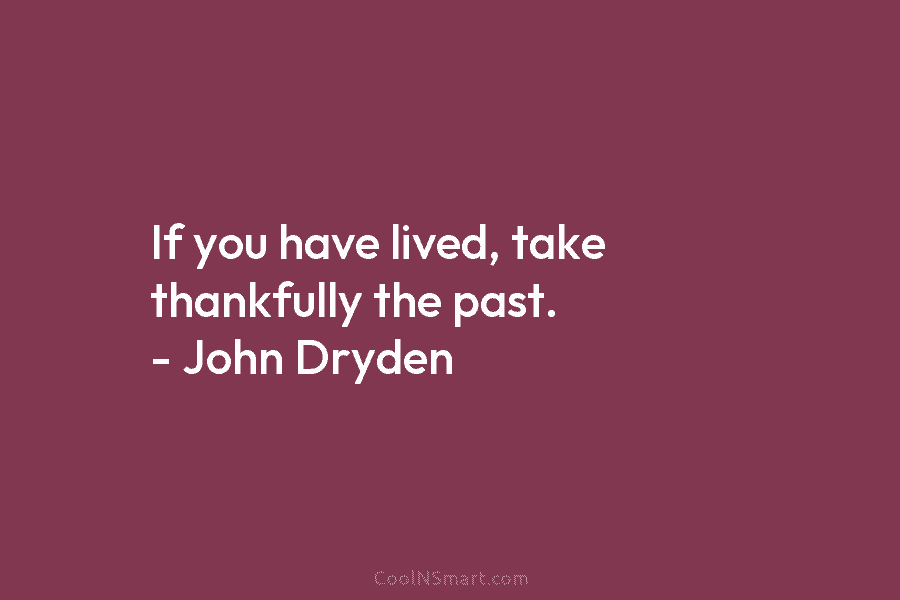 If you have lived, take thankfully the past. – John Dryden