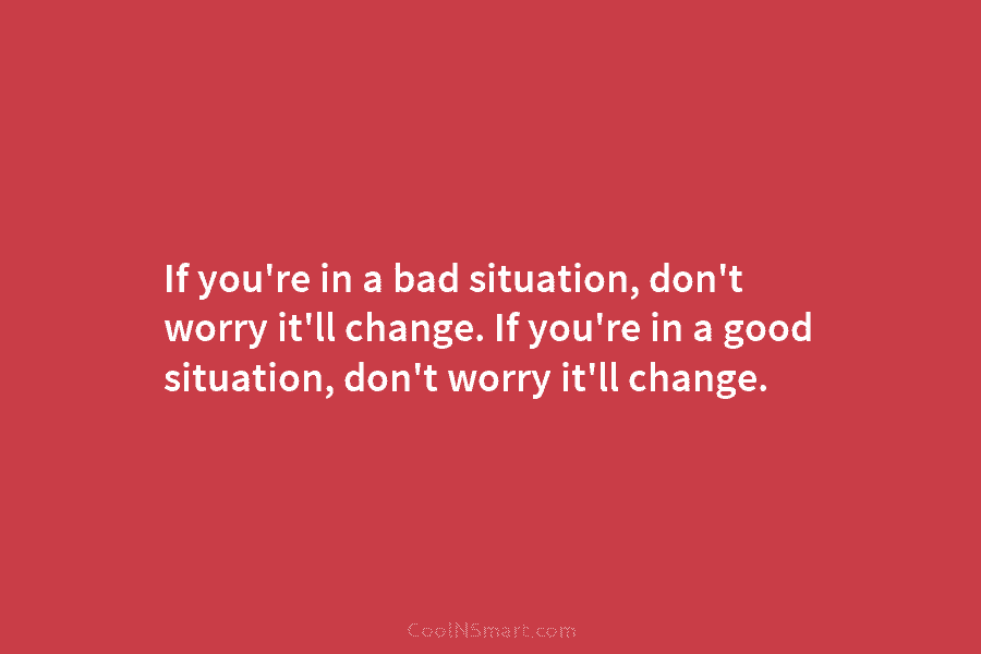 If you’re in a bad situation, don’t worry it’ll change. If you’re in a good...