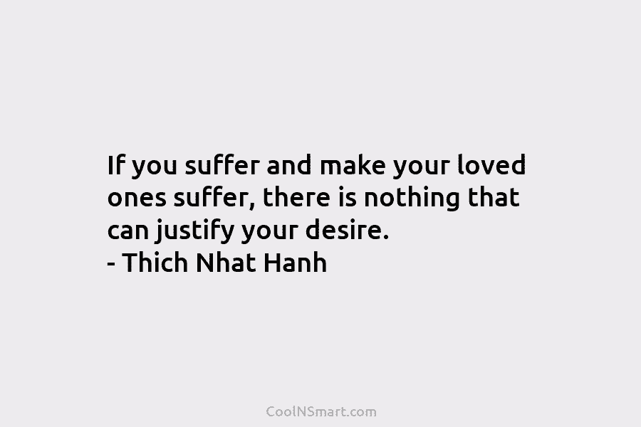 If you suffer and make your loved ones suffer, there is nothing that can justify your desire. – Thich Nhat...