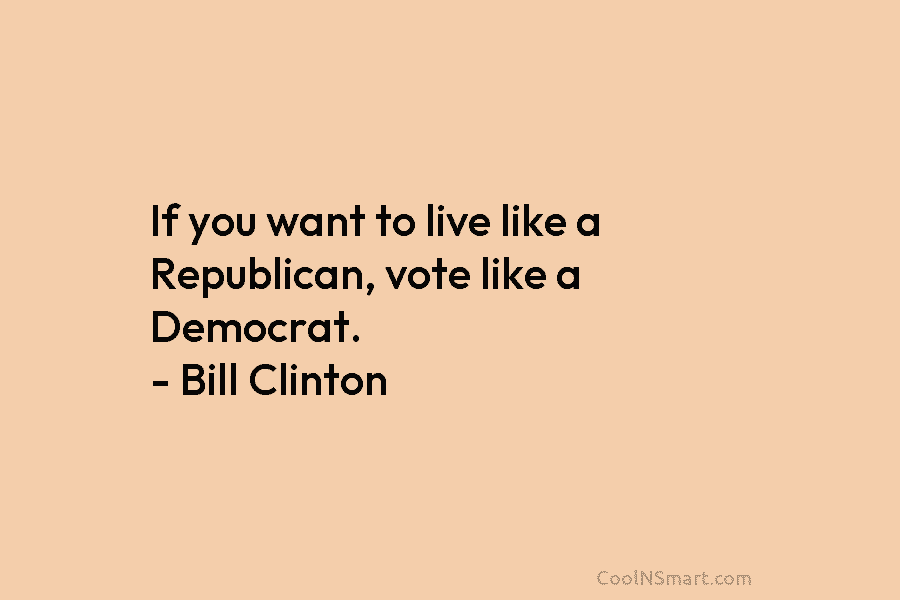 If you want to live like a Republican, vote like a Democrat. – Bill Clinton