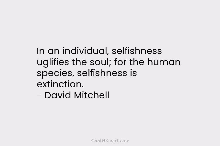In an individual, selfishness uglifies the soul; for the human species, selfishness is extinction. – David Mitchell