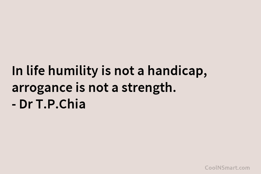 In life humility is not a handicap, arrogance is not a strength. – Dr T.P.Chia