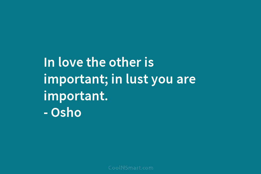 In love the other is important; in lust you are important. – Osho