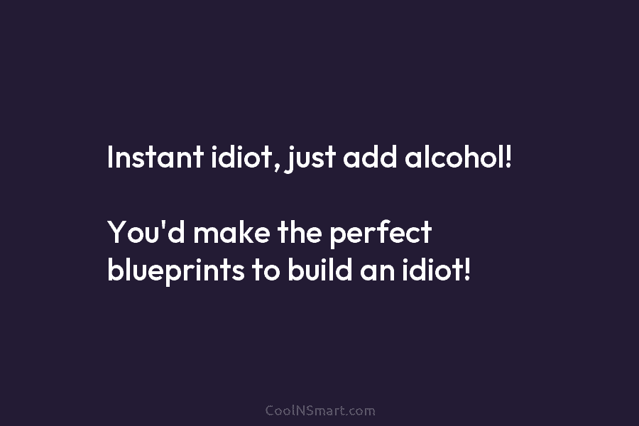 Instant idiot, just add alcohol! You’d make the perfect blueprints to build an idiot!