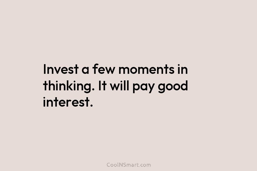 Invest a few moments in thinking. It will pay good interest.