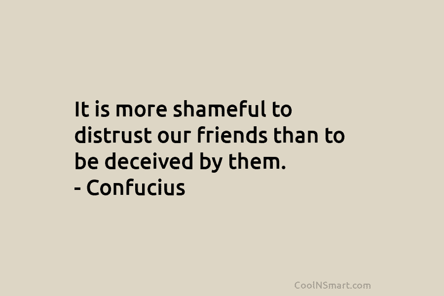 It is more shameful to distrust our friends than to be deceived by them. – Confucius