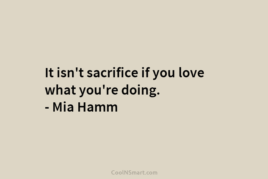 It isn’t sacrifice if you love what you’re doing. – Mia Hamm