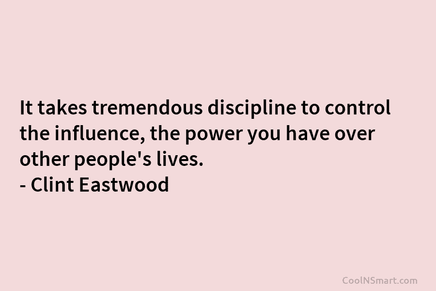 It takes tremendous discipline to control the influence, the power you have over other people’s lives. – Clint Eastwood