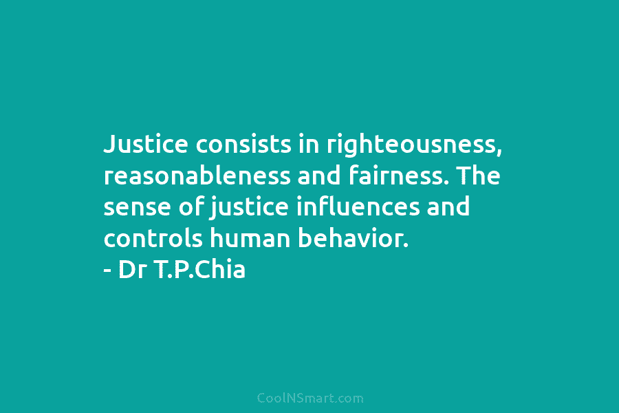 Justice consists in righteousness, reasonableness and fairness. The sense of justice influences and controls human behavior. – Dr T.P.Chia