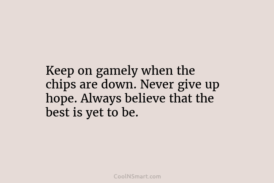Keep on gamely when the chips are down. Never give up hope. Always believe that...