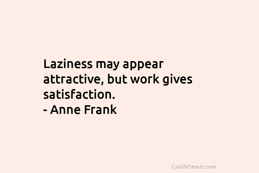 Laziness may appear attractive, but work gives satisfaction. – Anne Frank