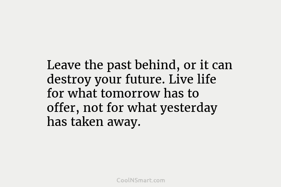 Leave the past behind, or it can destroy your future. Live life for what tomorrow has to offer, not for...