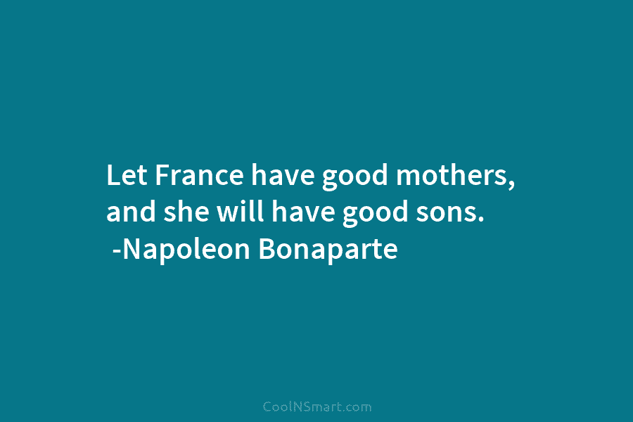 Let France have good mothers, and she will have good sons. -Napoleon Bonaparte