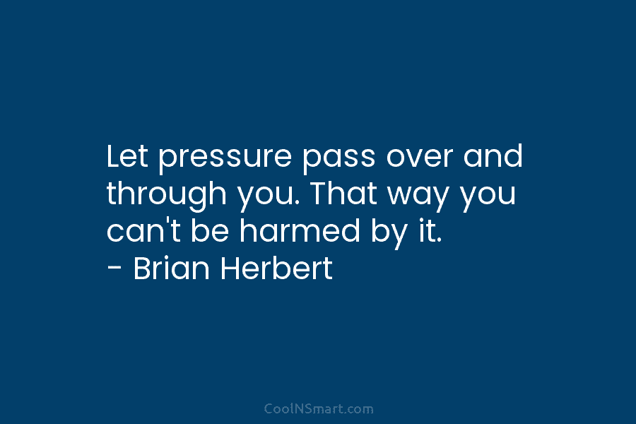 Let pressure pass over and through you. That way you can’t be harmed by it. – Brian Herbert