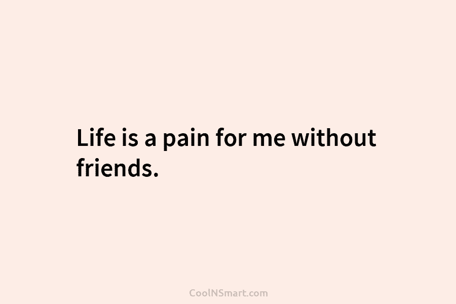 Life is a pain for me without friends.