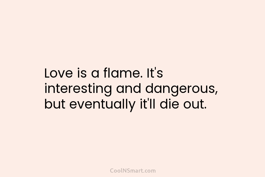 Love is a flame. It’s interesting and dangerous, but eventually it’ll die out.