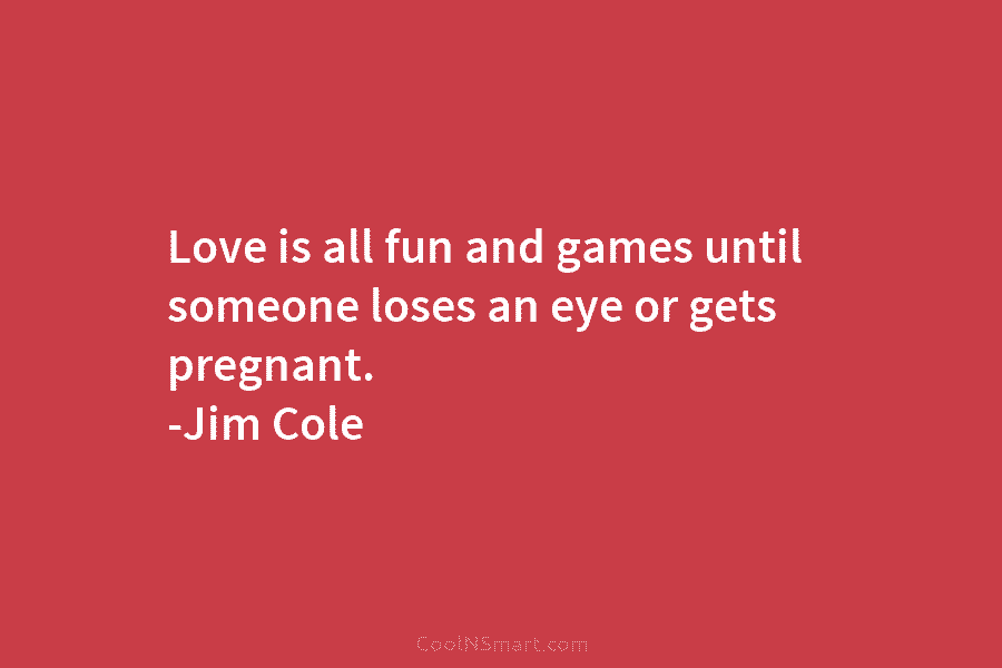 Love is all fun and games until someone loses an eye or gets pregnant. -Jim Cole