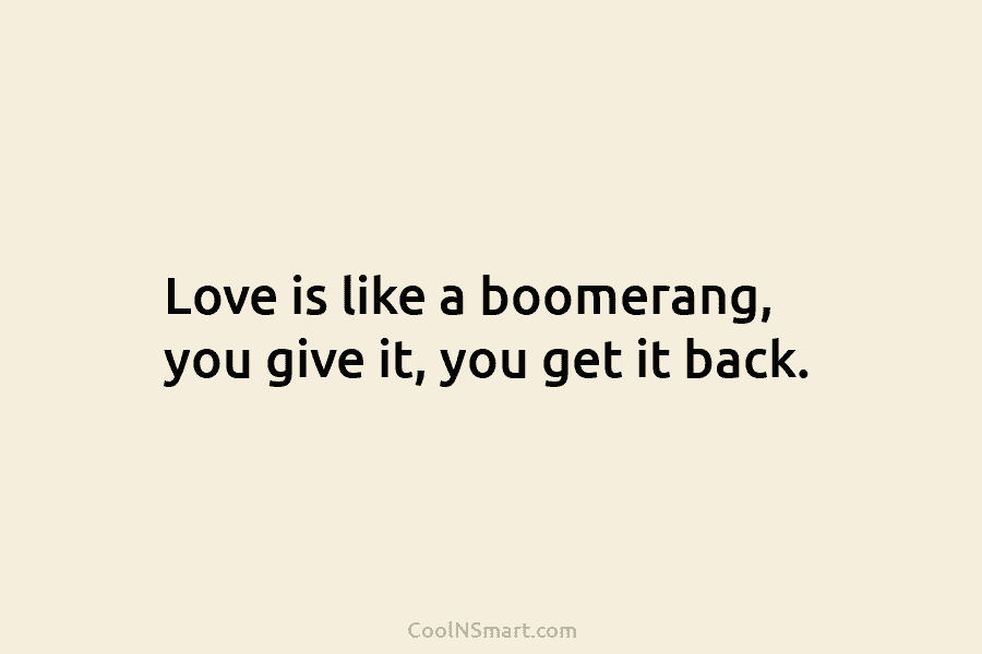 Love is like a boomerang, you give it, you get it back.