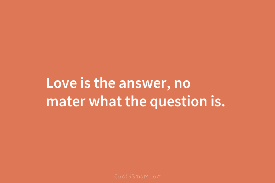 Love is the answer, no mater what the question is.