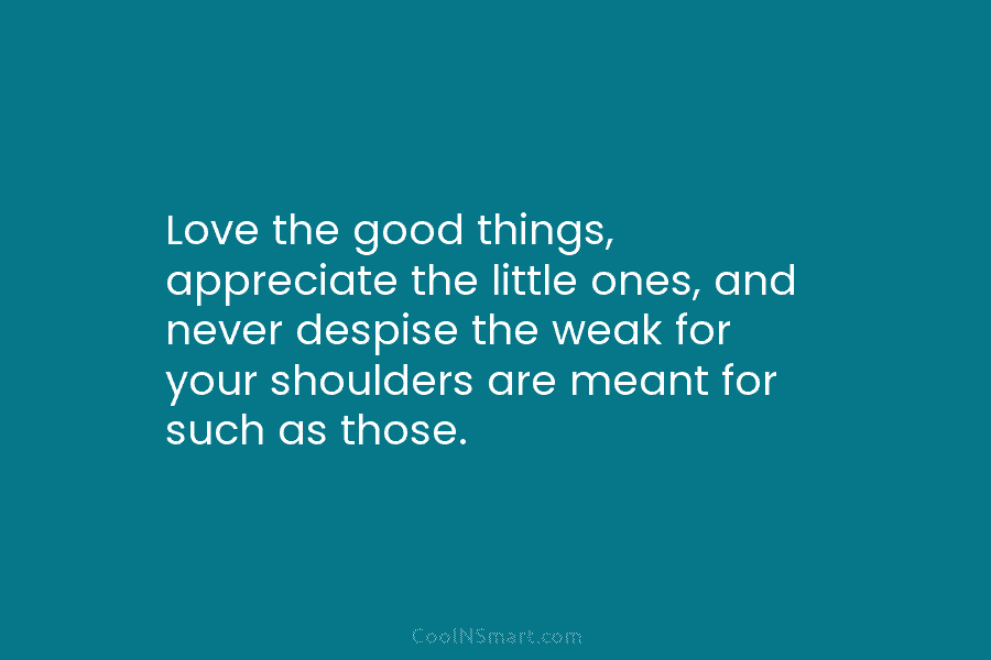 Love the good things, appreciate the little ones, and never despise the weak for your...