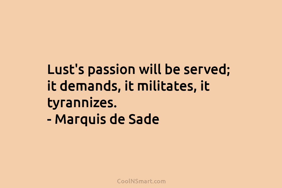 Lust’s passion will be served; it demands, it militates, it tyrannizes. – Marquis de Sade