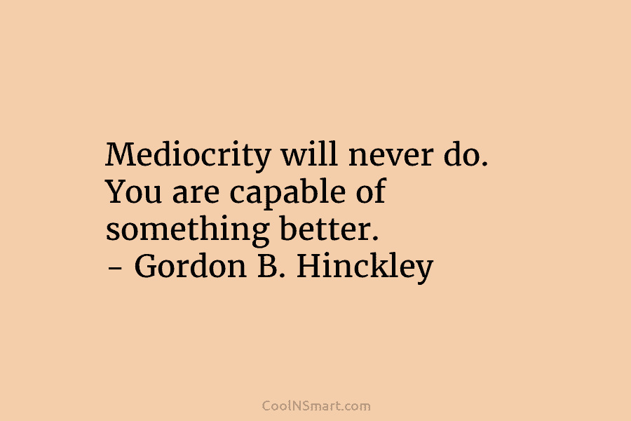 Mediocrity will never do. You are capable of something better. – Gordon B. Hinckley