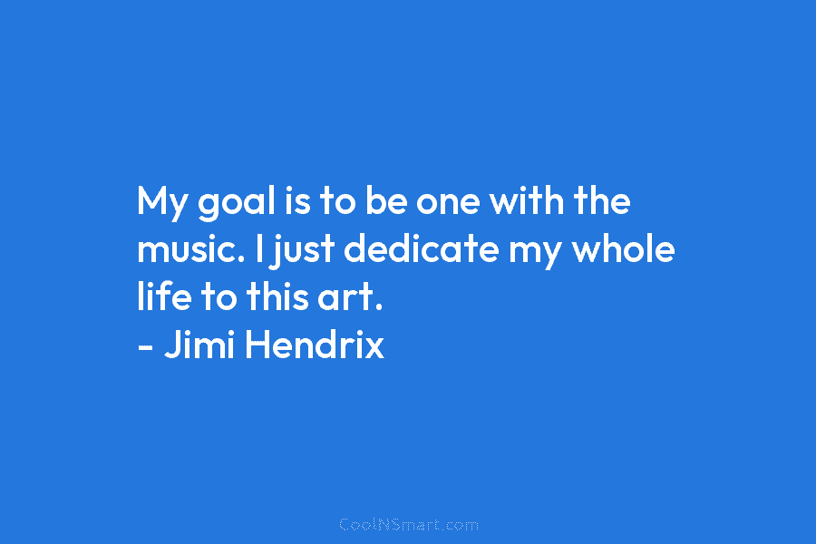 My goal is to be one with the music. I just dedicate my whole life...
