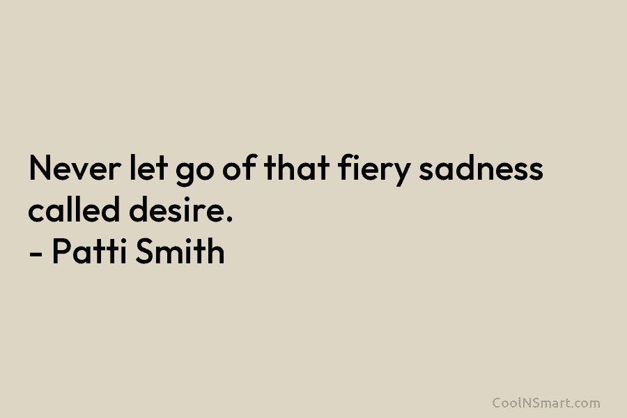 Never let go of that fiery sadness called desire. – Patti Smith