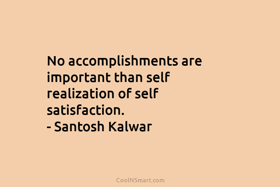 No accomplishments are important than self realization of self satisfaction. – Santosh Kalwar